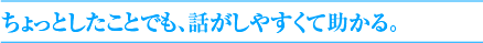 ちょっとしたことでも、話がしやすくて助かる。