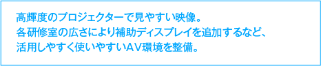 高輝度のプロジェクターで見やすい映像。各研修室の広さにより補助ディスプレイを追加するなど、活用しやすく使いやすいAV環境を整備。